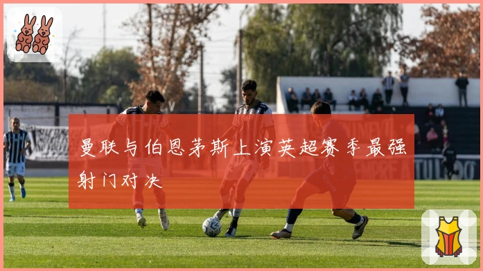 曼联与伯恩茅斯上演英超赛季最强射门对决