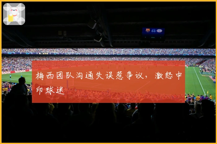 梅西团队沟通失误惹争议，激怒中印球迷