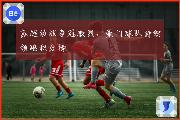 苏超劲旅争冠激烈，豪门球队持续领跑积分榜