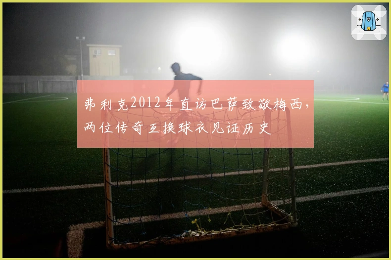 弗利克2012年直访巴萨致敬梅西，两位传奇互换球衣见证历史