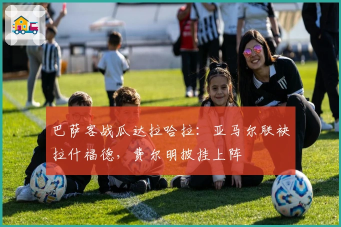 巴萨客战瓜达拉哈拉：亚马尔联袂拉什福德，费尔明披挂上阵