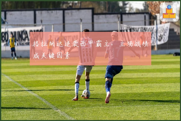 格拉纳达逆袭西甲霸主，主场战绩成关键因素