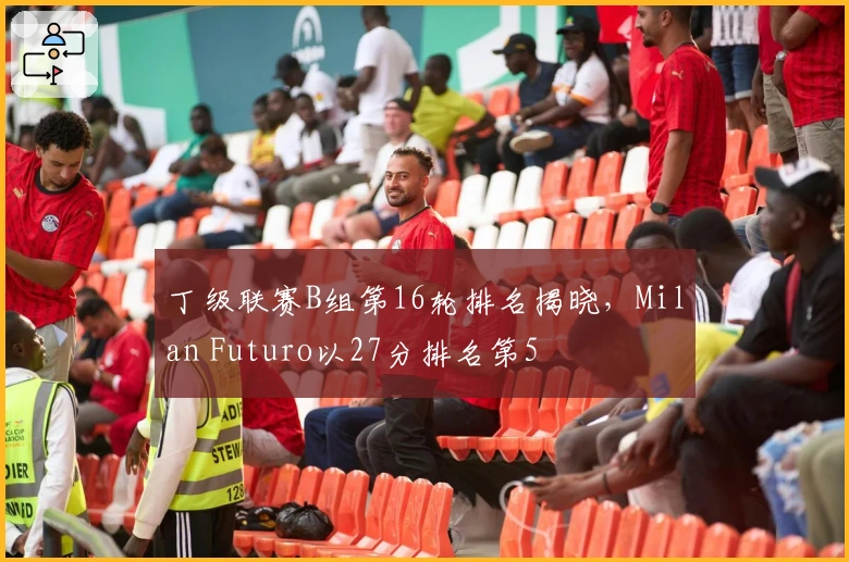 丁级联赛B组第16轮排名揭晓，Milan Futuro以27分排名第5