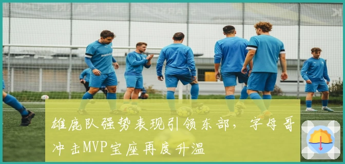 雄鹿队强势表现引领东部，字母哥冲击MVP宝座再度升温