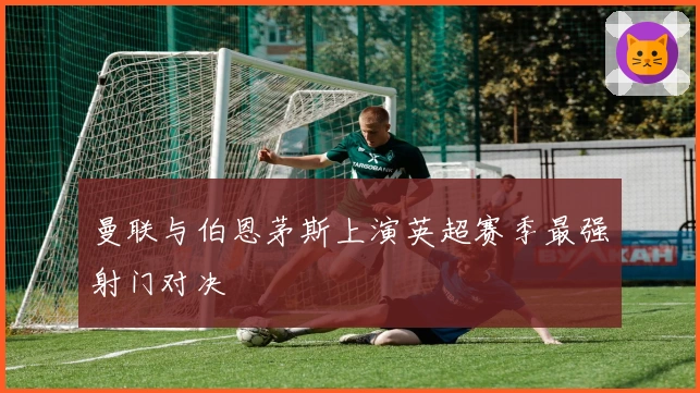 曼联与伯恩茅斯上演英超赛季最强射门对决