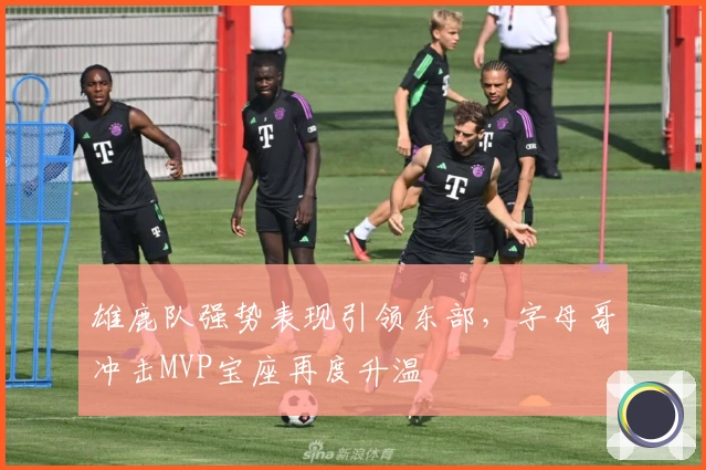 雄鹿队强势表现引领东部，字母哥冲击MVP宝座再度升温