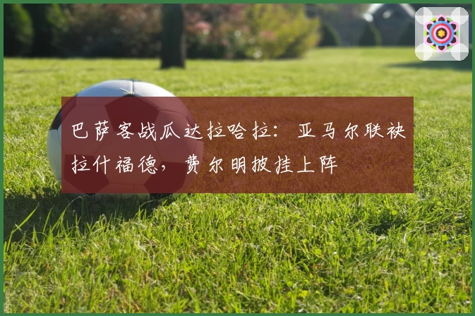 巴萨客战瓜达拉哈拉：亚马尔联袂拉什福德，费尔明披挂上阵