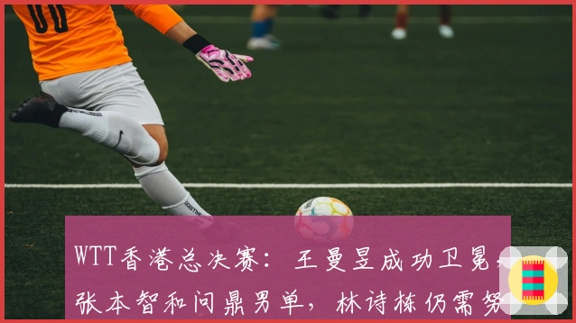 WTT香港总决赛：王曼昱成功卫冕，张本智和问鼎男单，林诗栋仍需努力