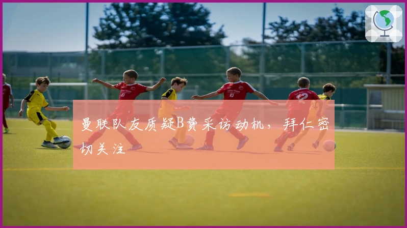 曼联队友质疑B费采访动机，拜仁密切关注