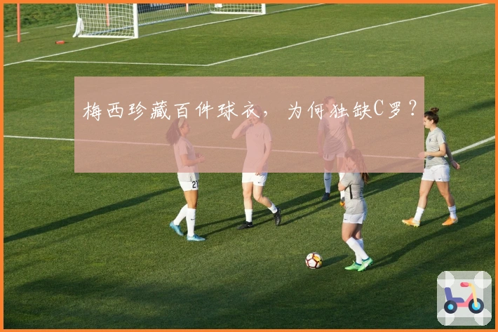 梅西珍藏百件球衣，为何独缺C罗？